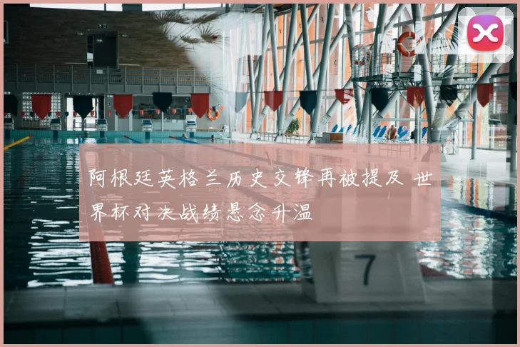 阿根廷英格兰历史交锋再被提及 世界杯对决战绩悬念升温