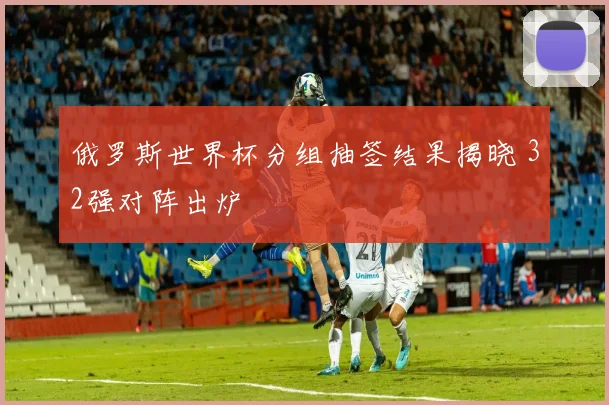 俄罗斯世界杯分组抽签结果揭晓 32强对阵出炉