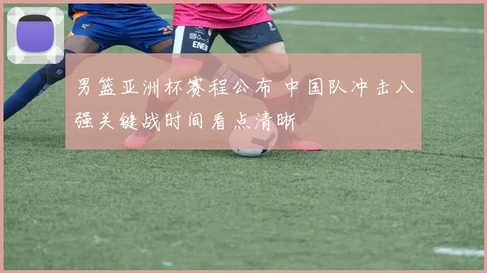 男篮亚洲杯赛程公布 中国队冲击八强关键战时间看点清晰