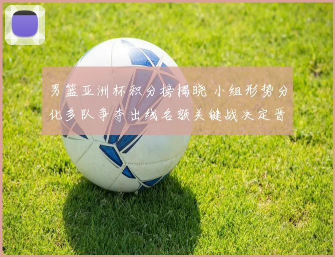 男篮亚洲杯积分榜揭晓 小组形势分化多队争夺出线名额关键战决定晋级顺序
