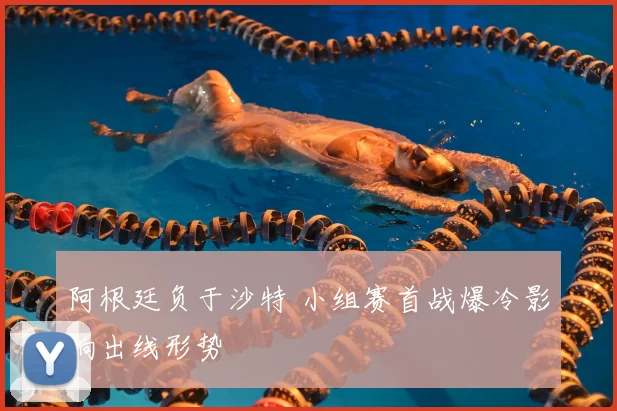 阿根廷负于沙特 小组赛首战爆冷影响出线形势