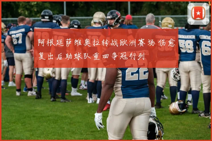 阿根廷萨维奥拉转战欧洲赛场 伤愈复出后助球队重回争冠行列