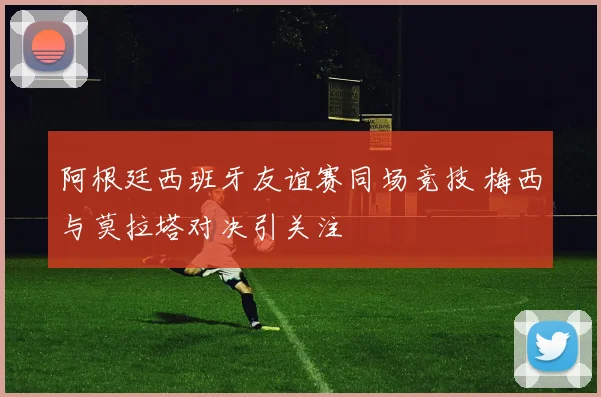 阿根廷西班牙友谊赛同场竞技 梅西与莫拉塔对决引关注