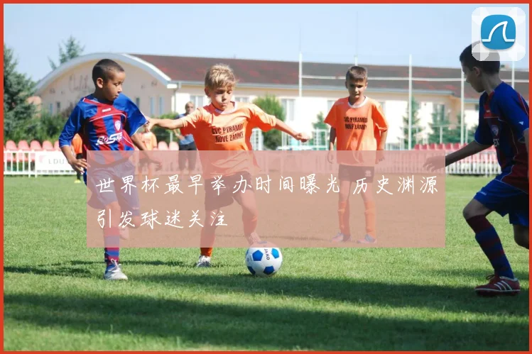 世界杯最早举办时间曝光 历史渊源引发球迷关注