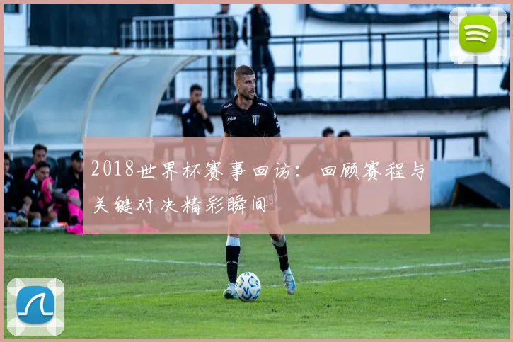 2018世界杯赛事回访：回顾赛程与关键对决精彩瞬间