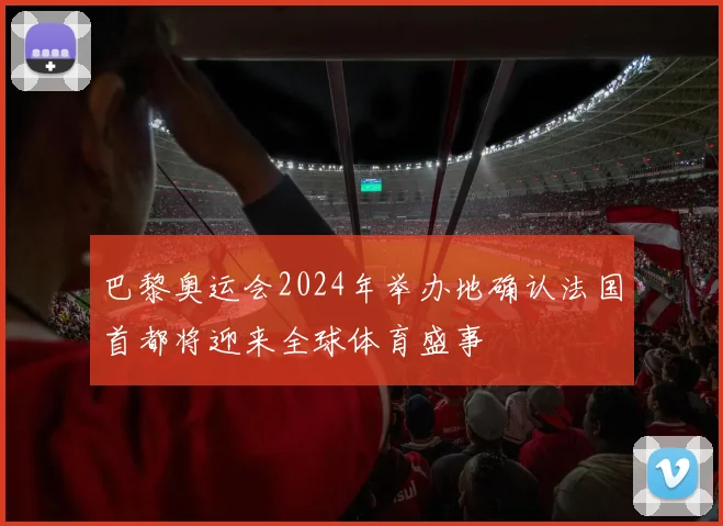 巴黎奥运会2024年举办地确认法国首都将迎来全球体育盛事