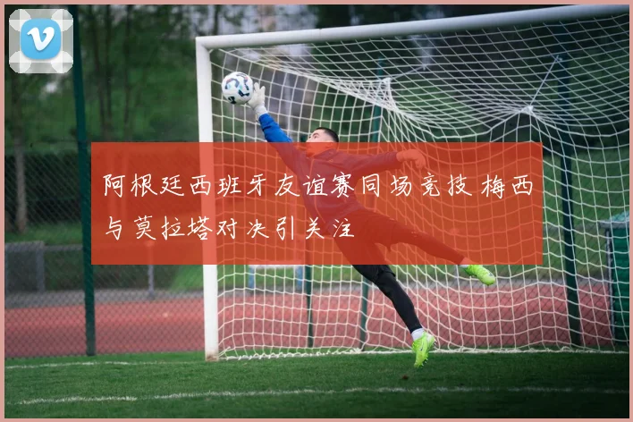 阿根廷西班牙友谊赛同场竞技 梅西与莫拉塔对决引关注
