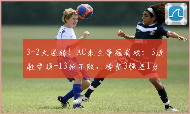 3-2大逆转！AC米兰争冠有戏：3连胜登顶+13轮不败，榜首3强差1分