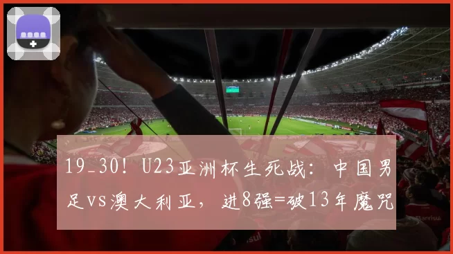 19_30！U23亚洲杯生死战：中国男足vs澳大利亚，进8强=破13年魔咒