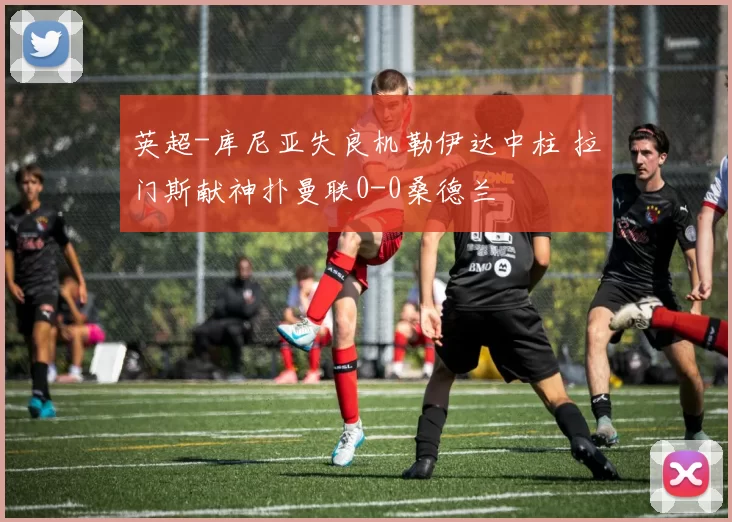 英超-库尼亚失良机勒伊达中柱 拉门斯献神扑曼联0-0桑德兰