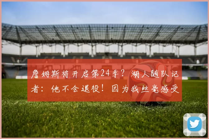 詹姆斯将开启第24季？湖人随队记者：他不会退役！因为我丝毫感受不到生涯落幕迹象