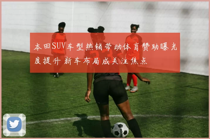 本田SUV车型热销带动体育赞助曝光度提升 新车布局成关注焦点