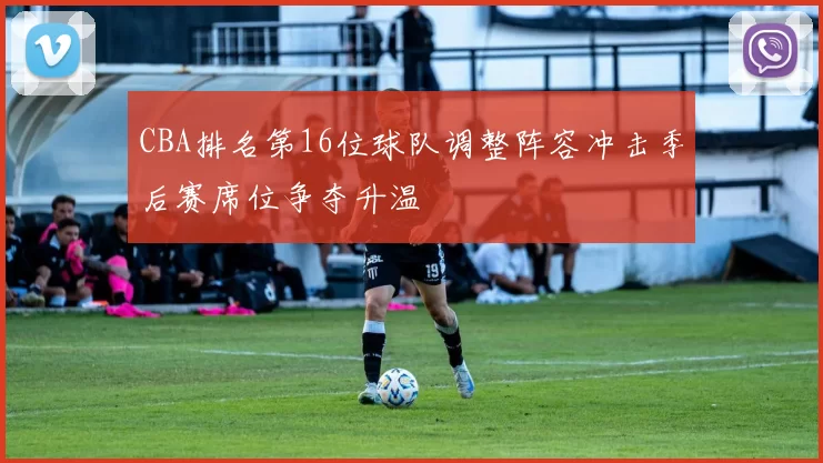 CBA排名第16位球队调整阵容冲击季后赛席位争夺升温