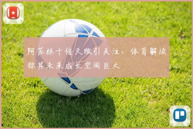 阿苏林十倍天赋引关注，体育解读称其未来成长空间巨大