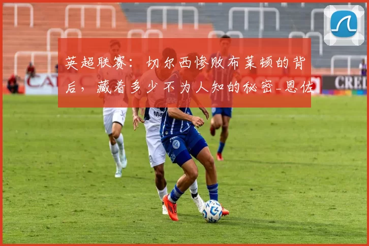 英超联赛：切尔西惨败布莱顿的背后，藏着多少不为人知的秘密_恩佐_更衣室_欧冠