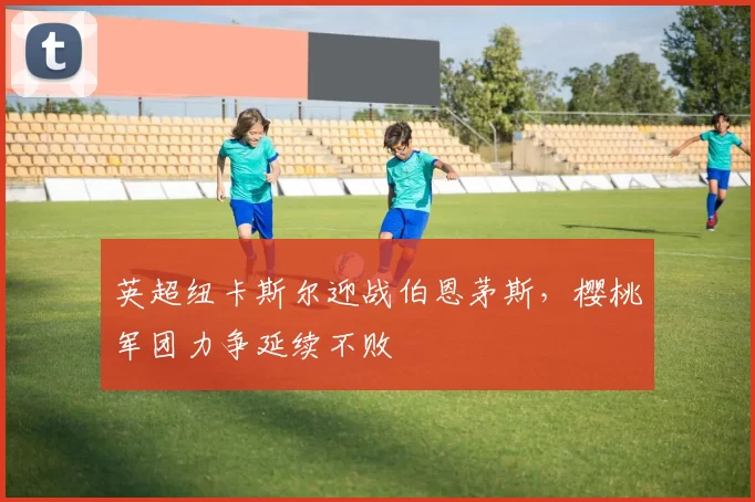 英超纽卡斯尔迎战伯恩茅斯，樱桃军团力争延续不败