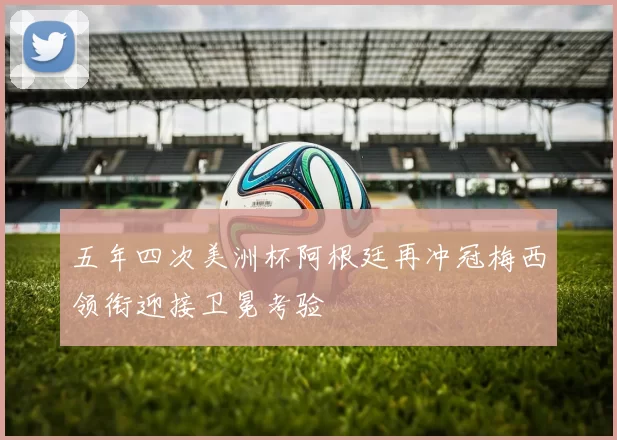 五年四次美洲杯阿根廷再冲冠梅西领衔迎接卫冕考验