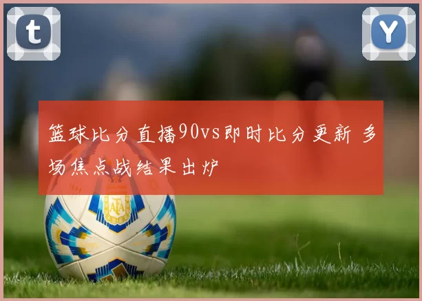 篮球比分直播90vs即时比分更新 多场焦点战结果出炉