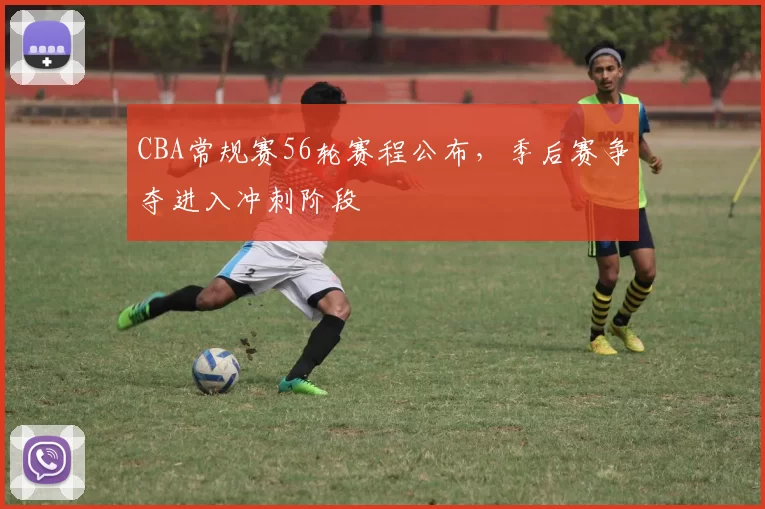 CBA常规赛56轮赛程公布，季后赛争夺进入冲刺阶段