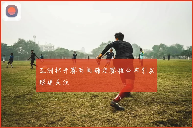 亚洲杯开赛时间确定赛程公布引发球迷关注