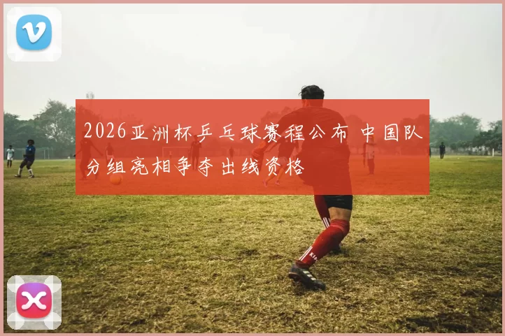2026亚洲杯乒乓球赛程公布 中国队分组亮相争夺出线资格