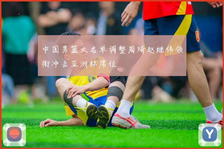 中国男篮大名单调整周琦赵继伟领衔冲击亚洲杯席位