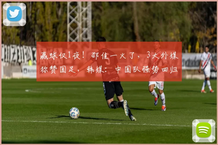 赢球仅1夜！邵佳一火了，3大外媒称赞国足，韩媒：中国队强势回归