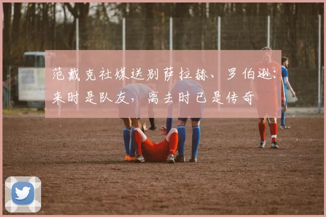 范戴克社媒送别萨拉赫、罗伯逊：来时是队友，离去时已是传奇