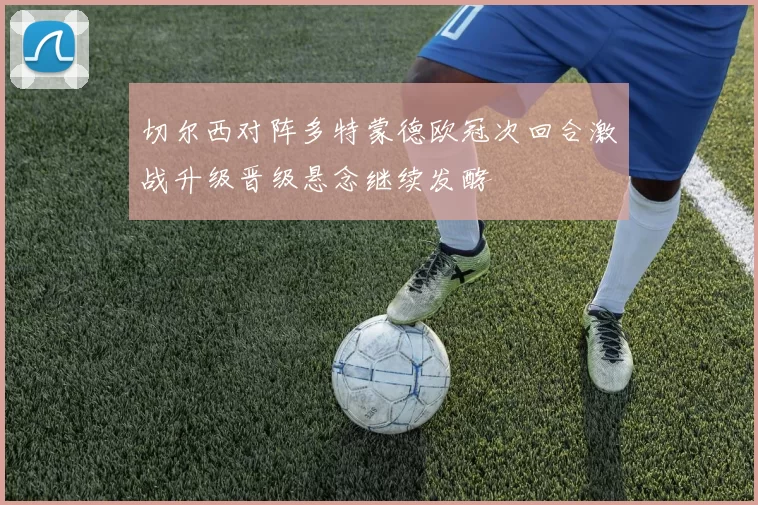 切尔西对阵多特蒙德欧冠次回合激战升级晋级悬念继续发酵