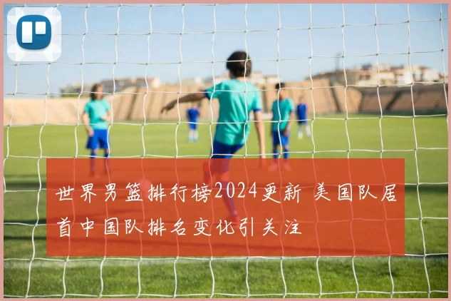 世界男篮排行榜2024更新 美国队居首中国队排名变化引关注