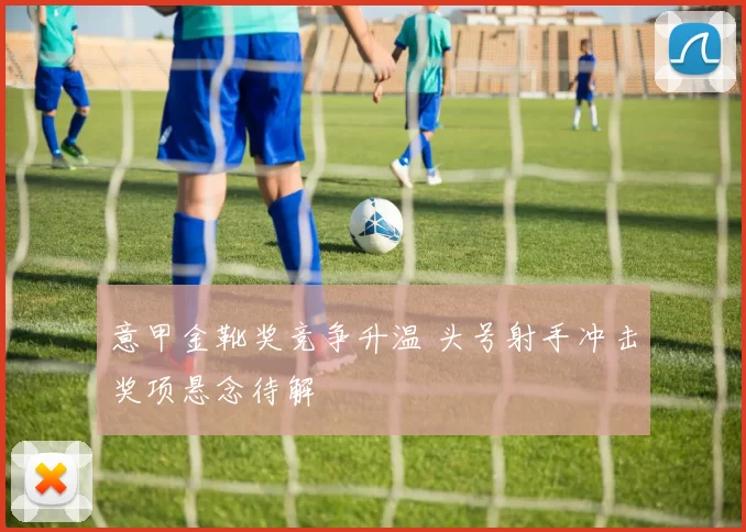意甲金靴奖竞争升温 头号射手冲击奖项悬念待解