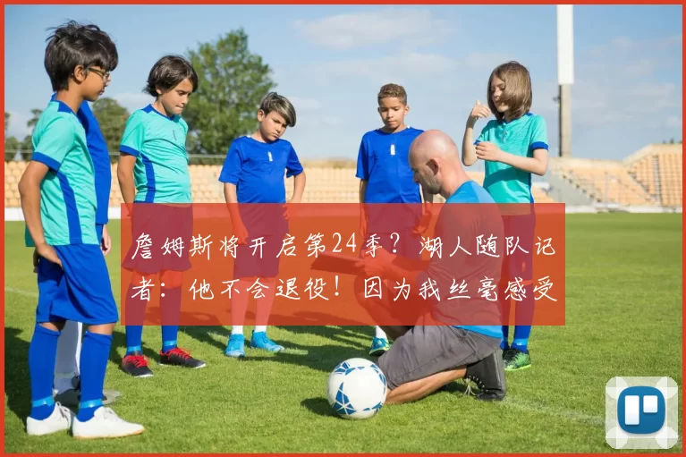 詹姆斯将开启第24季？湖人随队记者：他不会退役！因为我丝毫感受不到生涯落幕迹象