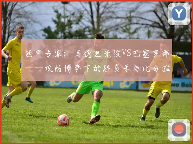 西甲专家：马德里竞技VS巴塞罗那——攻防博弈下的胜负手与比分推演_防守_战术_欧冠