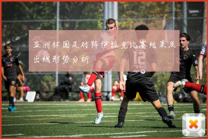 亚洲杯国足对阵伊拉克比赛结果及出线形势分析