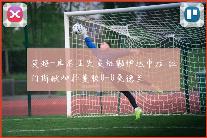 英超-库尼亚失良机勒伊达中柱 拉门斯献神扑曼联0-0桑德兰