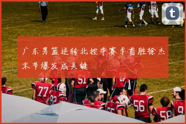 广东男篮逆转北控夺赛季首胜徐杰末节爆发成关键