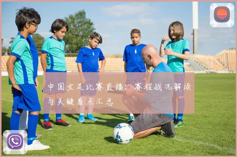 中国女足比赛直播：赛程战况解读与关键看点汇总