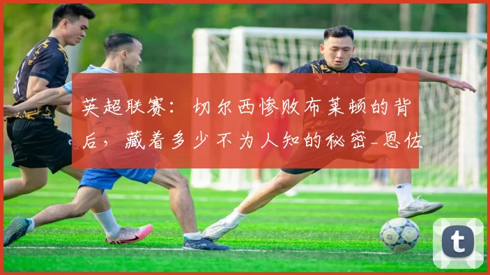 英超联赛：切尔西惨败布莱顿的背后，藏着多少不为人知的秘密_恩佐_更衣室_欧冠