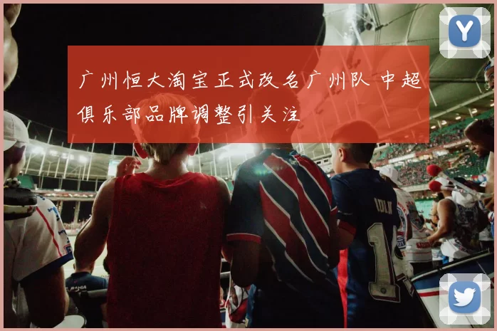 广州恒大淘宝正式改名广州队 中超俱乐部品牌调整引关注