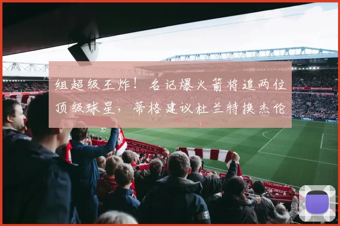 组超级王炸！名记爆火箭将追两位顶级球星，蒂格建议杜兰特换杰伦