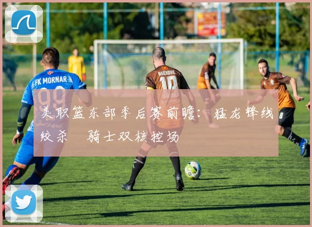 美职篮东部季后赛前瞻：猛龙锋线绞杀 骑士双核控场