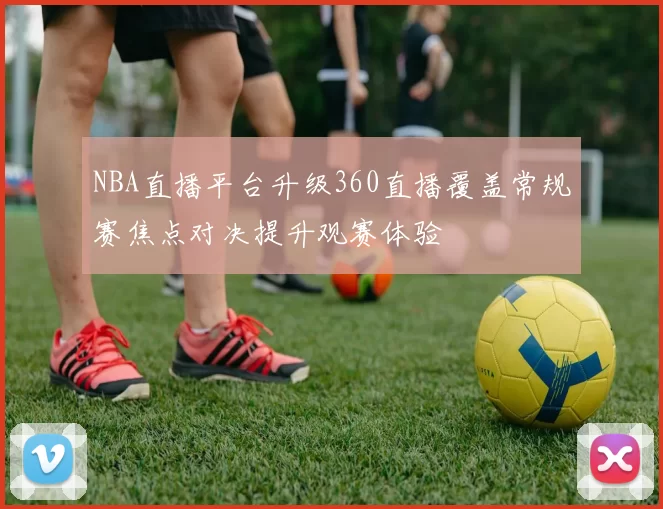 NBA直播平台升级360直播覆盖常规赛焦点对决提升观赛体验