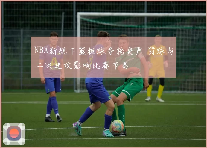 NBA新规下篮板球争抢更严 罚球与二次进攻影响比赛节奏