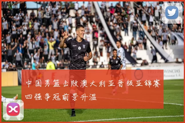 中国男篮击败澳大利亚晋级亚锦赛四强争冠前景升温