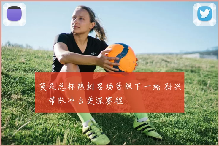 英足总杯热刺客场晋级下一轮 孙兴慜带队冲击更深赛程