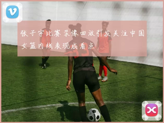 张子宇比赛录像回放引发关注中国女篮内线表现成看点