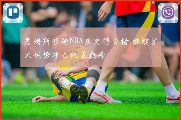詹姆斯领跑NBA历史得分榜 继续扩大优势冲击纪录巅峰